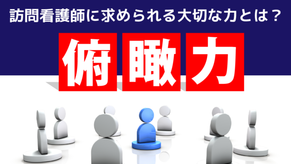 訪問看護師に求められる大切な力とは？俯瞰力で信頼を築こう